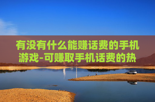 有没有什么能赚话费的手机游戏-可赚取手机话费的热门游戏大盘点