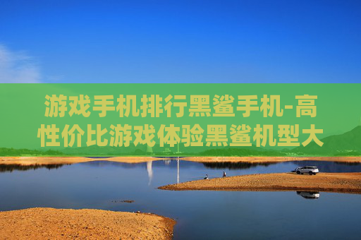游戏手机排行黑鲨手机-高性价比游戏体验黑鲨机型大盘点