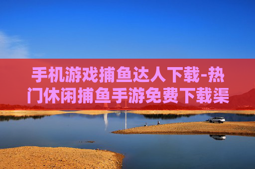 手机游戏捕鱼达人下载-热门休闲捕鱼手游免费下载渠道分享