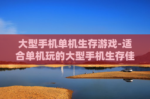 大型手机单机生存游戏-适合单机玩的大型手机生存佳作