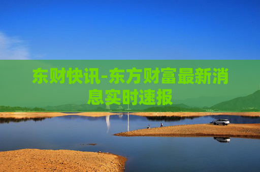 东财快讯-东方财富最新消息实时速报