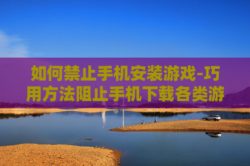 如何禁止手机安装游戏-巧用方法阻止手机下载各类游戏