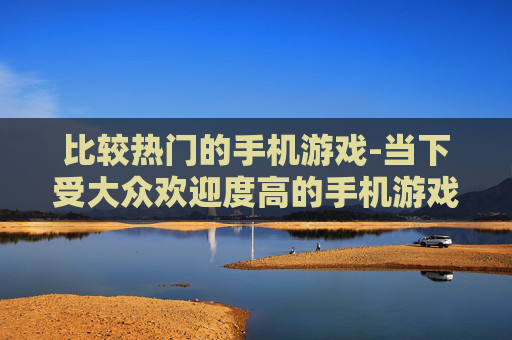 比较热门的手机游戏-当下受大众欢迎度高的手机游戏类型