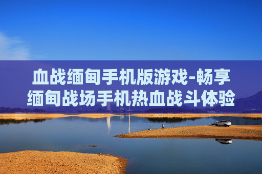 血战缅甸手机版游戏-畅享缅甸战场手机热血战斗体验