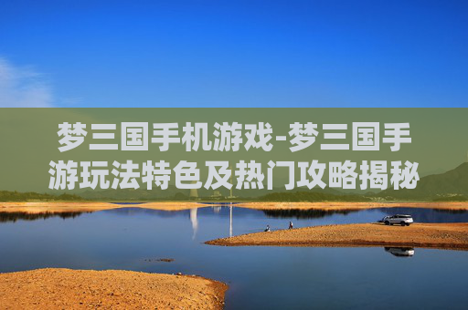 梦三国手机游戏-梦三国手游玩法特色及热门攻略揭秘