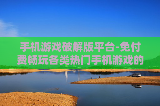 手机游戏破解版平台-免付费畅玩各类热门手机游戏的平台