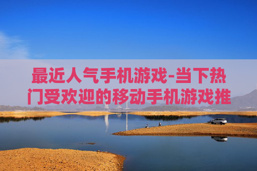 最近人气手机游戏-当下热门受欢迎的移动手机游戏推荐