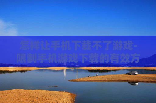 怎样让手机下载不了游戏-限制手机游戏下载的有效方法