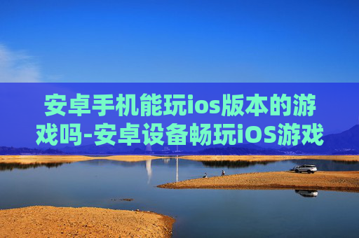 安卓手机能玩ios版本的游戏吗-安卓设备畅玩iOS游戏的可能性探讨