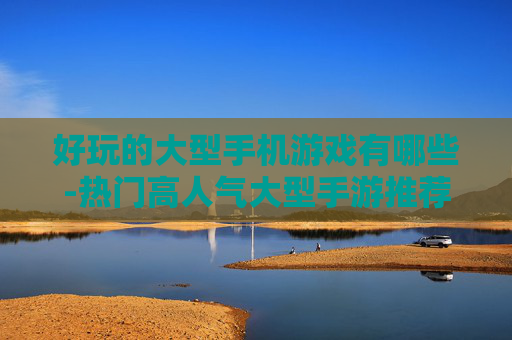 好玩的大型手机游戏有哪些-热门高人气大型手游推荐盘点