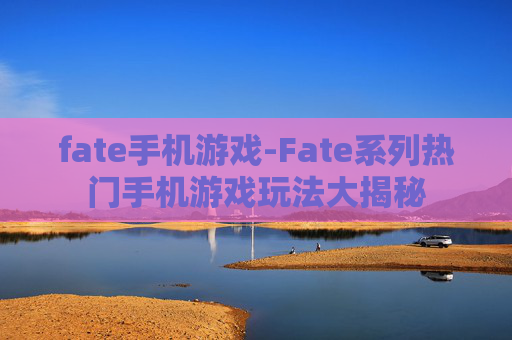 fate手机游戏-Fate系列热门手机游戏玩法大揭秘