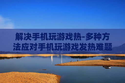 解决手机玩游戏热-多种方法应对手机玩游戏发热难题