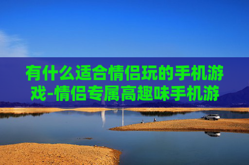 有什么适合情侣玩的手机游戏-情侣专属高趣味手机游戏大盘点