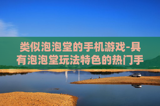 类似泡泡堂的手机游戏-具有泡泡堂玩法特色的热门手游推荐
