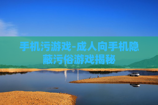 手机污游戏-成人向手机隐蔽污俗游戏揭秘