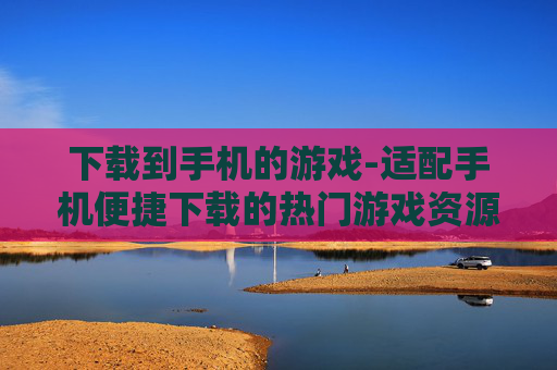 下载到手机的游戏-适配手机便捷下载的热门游戏资源