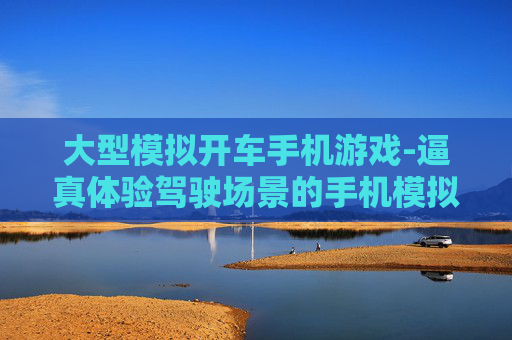 大型模拟开车手机游戏-逼真体验驾驶场景的手机模拟游戏