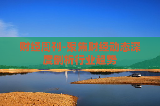 财经周刊-聚焦财经动态深度剖析行业趋势
