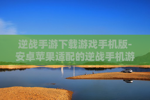 逆战手游下载游戏手机版-安卓苹果适配的逆战手机游戏下载途径