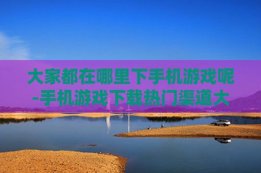 大家都在哪里下手机游戏呢-手机游戏下载热门渠道大揭秘