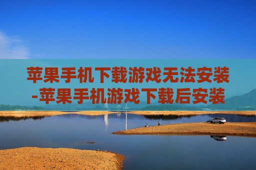 苹果手机下载游戏无法安装-苹果手机游戏下载后安装失败原因解析