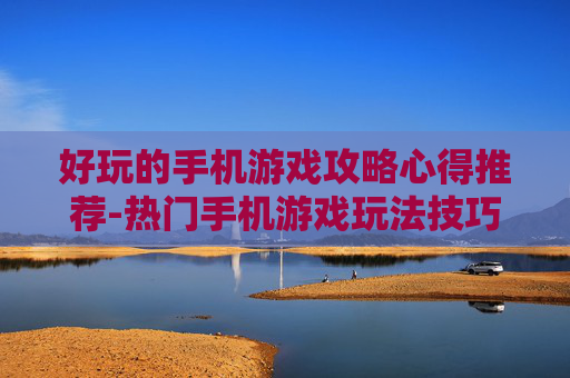 好玩的手机游戏攻略心得推荐-热门手机游戏玩法技巧与体验分享