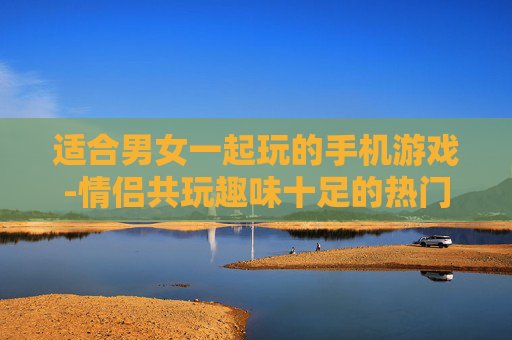 适合男女一起玩的手机游戏-情侣共玩趣味十足的热门手机游戏