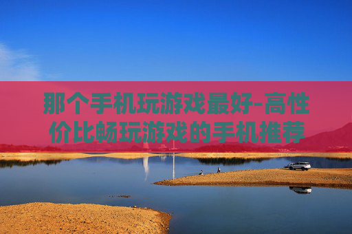 那个手机玩游戏最好-高性价比畅玩游戏的手机推荐 那个手机玩游戏最好-高性价比畅玩游戏的手机推荐