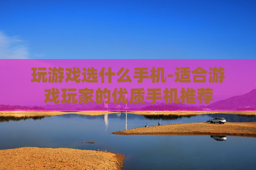 玩游戏选什么手机-适合游戏玩家的优质手机推荐