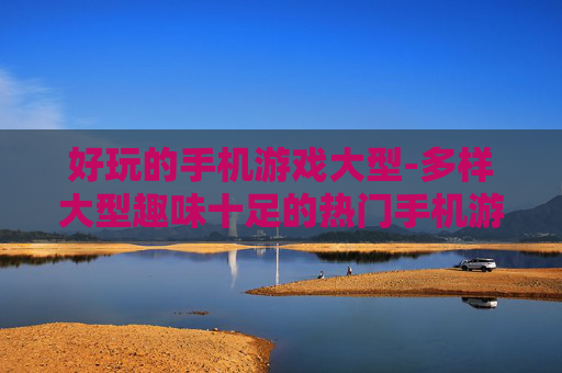 好玩的手机游戏大型-多样大型趣味十足的热门手机游戏