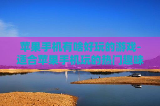 苹果手机有啥好玩的游戏-适合苹果手机玩的热门趣味游戏推荐