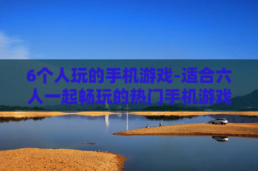 6个人玩的手机游戏-适合六人一起畅玩的热门手机游戏推荐