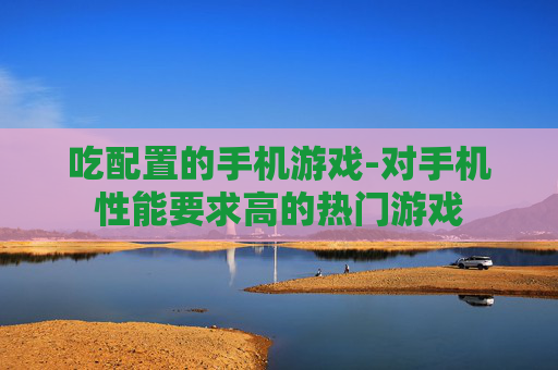 吃配置的手机游戏-对手机性能要求高的热门游戏