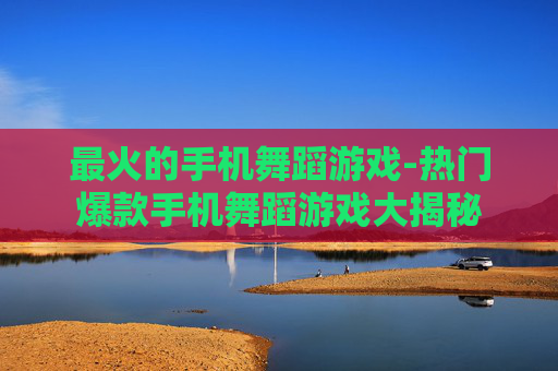 最火的手机舞蹈游戏-热门爆款手机舞蹈游戏大揭秘