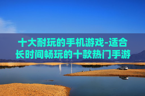 十大耐玩的手机游戏-适合长时间畅玩的十款热门手游