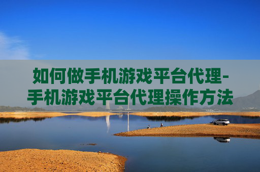 如何做手机游戏平台代理-手机游戏平台代理操作方法与技巧分享