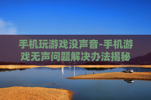 手机玩游戏没声音-手机游戏无声问题解决办法揭秘