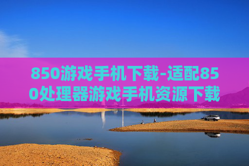 850游戏手机下载-适配850处理器游戏手机资源下载途径