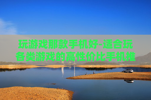 玩游戏那款手机好-适合玩各类游戏的高性价比手机推荐
