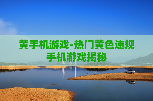 黄手机游戏-热门黄色违规手机游戏揭秘