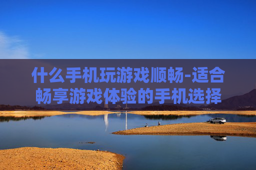 什么手机玩游戏顺畅-适合畅享游戏体验的手机选择