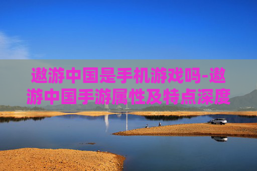 遨游中国是手机游戏吗-遨游中国手游属性及特点深度剖析