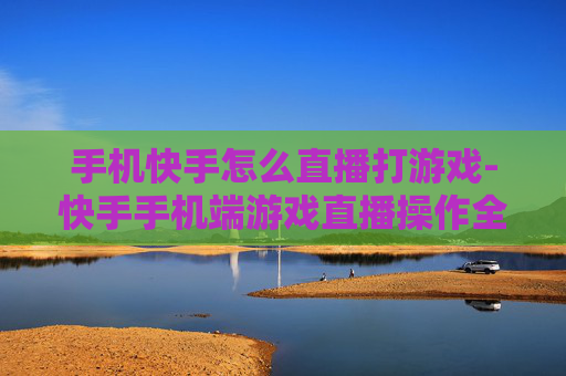 手机快手怎么直播打游戏-快手手机端游戏直播操作全攻略