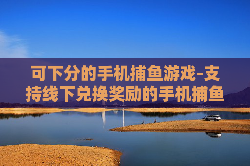 可下分的手机捕鱼游戏-支持线下兑换奖励的手机捕鱼玩法