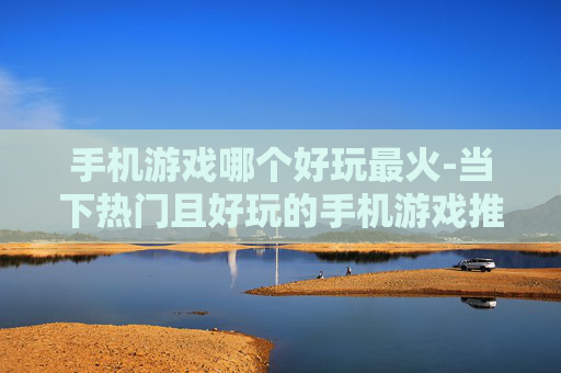 手机游戏哪个好玩最火-当下热门且好玩的手机游戏推荐