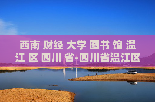 西南 财经 大学 图书 馆 温江 区 四川 省-四川省温江区西南财大图书馆详细信息