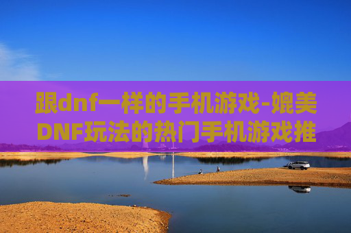 跟dnf一样的手机游戏-媲美DNF玩法的热门手机游戏推荐
