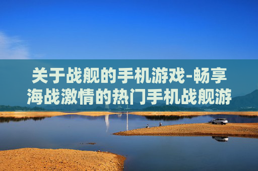 关于战舰的手机游戏-畅享海战激情的热门手机战舰游戏