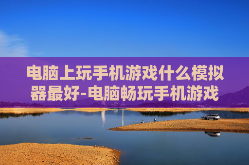 电脑上玩手机游戏什么模拟器最好-电脑畅玩手机游戏优质模拟器推荐