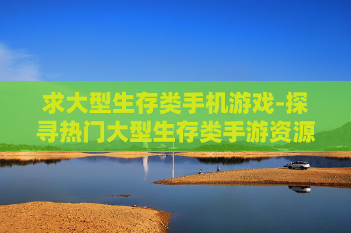 求大型生存类手机游戏-探寻热门大型生存类手游资源